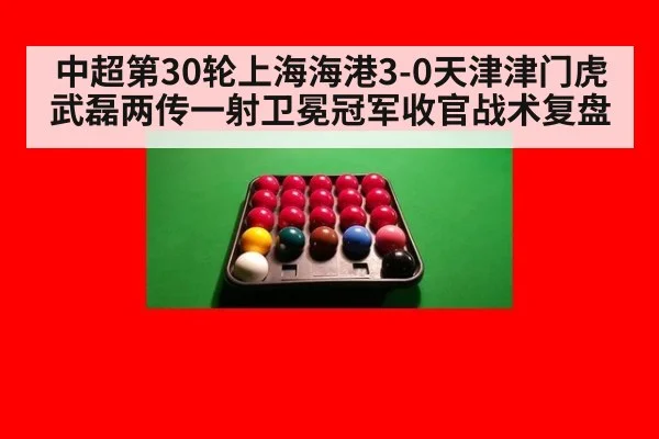 中超第30轮上海海港3-0天津津门虎武磊两传一射卫冕冠军收官战术复盘