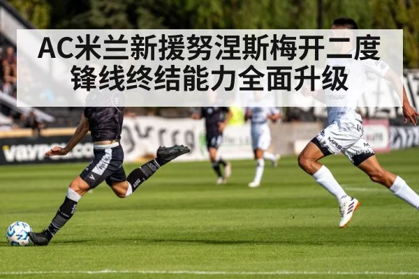 AC米兰新援努涅斯梅开二度 锋线终结能力全面升级